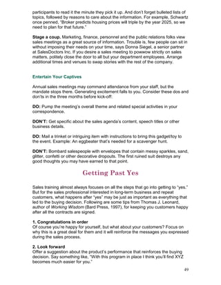 participants to read it the minute they pick it up. And don’t forget bulleted lists of
topics, followed by reasons to care about the information. For example, Schwartz
once penned, “Broker predicts housing prices will triple by the year 2025, so we
need to plan for that future.”

Stage a coup. Marketing, finance, personnel and the public relations folks view
sales meetings as a great source of information. Trouble is, few people can sit in
without imposing their needs on your time, says Donna Siegel, a senior partner
at SalesDoctors Inc. If you desire a sales meeting to powwow strictly on sales
matters, politely close the door to all but your department employees. Arrange
additional times and venues to swap stories with the rest of the company.


Entertain Your Captives

Annual sales meetings may command attendance from your staff, but the
mandate stops there. Generating excitement falls to you. Consider these dos and
don’ts in the three months before kick-off:

DO: Pump the meeting’s overall theme and related special activities in your
correspondence.

DON’T: Get specific about the sales agenda’s content, speech titles or other
business details.

DO: Mail a trinket or intriguing item with instructions to bring this gadget/toy to
the event. Example: An eggbeater that’s needed for a scavenger hunt.

DON’T: Bombard salespeople with envelopes that contain messy sparkles, sand,
glitter, confetti or other decorative dropouts. The first ruined suit destroys any
good thoughts you may have earned to that point.

                           Getting Past Yes

Sales training almost always focuses on all the steps that go into getting to “yes.”
But for the sales professional interested in long-term business and repeat
customers, what happens after “yes” may be just as important as everything that
led to the buying decision. Following are some tips from Thomas J. Leonard,
author of Working Wisdom (Bard Press, 1997), for keeping you customers happy
after all the contracts are signed.

1. Congratulations in order
Of course you’re happy for yourself, but what about your customers? Focus on
why this is a great deal for them and it will reinforce the messages you expressed
during the sales process.

2. Look forward
Offer a suggestion about the product’s performance that reinforces the buying
decision. Say something like, “With this program in place I think you’ll find XYZ
becomes much easier for you.”
                                                                                      49
 