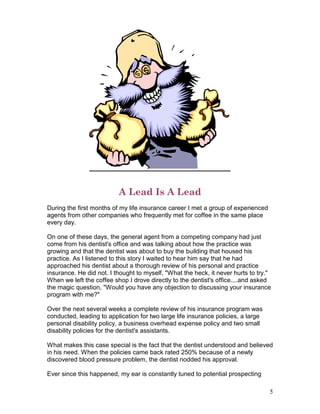 A Lead Is A Lead
During the first months of my life insurance career I met a group of experienced
agents from other companies who frequently met for coffee in the same place
every day.

On one of these days, the general agent from a competing company had just
come from his dentist's office and was talking about how the practice was
growing and that the dentist was about to buy the building that housed his
practice. As I listened to this story I waited to hear him say that he had
approached his dentist about a thorough review of his personal and practice
insurance. He did not. I thought to myself, "What the heck, it never hurts to try."
When we left the coffee shop I drove directly to the dentist's office....and asked
the magic question, "Would you have any objection to discussing your insurance
program with me?"

Over the next several weeks a complete review of his insurance program was
conducted, leading to application for two large life insurance policies, a large
personal disability policy, a business overhead expense policy and two small
disability policies for the dentist's assistants.

What makes this case special is the fact that the dentist understood and believed
in his need. When the policies came back rated 250% because of a newly
discovered blood pressure problem, the dentist nodded his approval.

Ever since this happened, my ear is constantly tuned to potential prospecting

                                                                                   5
 