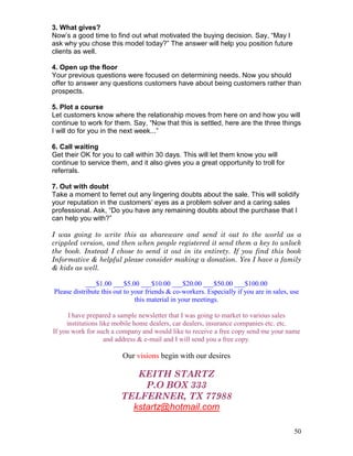 3. What gives?
Now’s a good time to find out what motivated the buying decision. Say, “May I
ask why you chose this model today?” The answer will help you position future
clients as well.

4. Open up the floor
Your previous questions were focused on determining needs. Now you should
offer to answer any questions customers have about being customers rather than
prospects.

5. Plot a course
Let customers know where the relationship moves from here on and how you will
continue to work for them. Say, “Now that this is settled, here are the three things
I will do for you in the next week...”

6. Call waiting
Get their OK for you to call within 30 days. This will let them know you will
continue to service them, and it also gives you a great opportunity to troll for
referrals.

7. Out with doubt
Take a moment to ferret out any lingering doubts about the sale. This will solidify
your reputation in the customers’ eyes as a problem solver and a caring sales
professional. Ask, “Do you have any remaining doubts about the purchase that I
can help you with?”

I was going to write this as shareware and send it out to the world as a
crippled version, and then when people registered it send them a key to unlock
the book. Instead I chose to send it out in its entirety. If you find this book
Informative & helpful please consider making a donation. Yes I have a family
& kids as well.

            ___$1.00 ___$5.00 ___$10.00 ___$20.00 ___$50.00 ___$100.00
Please distribute this out to your friends & co-workers. Especially if you are in sales, use
                               this material in your meetings.

      I have prepared a sample newsletter that I was going to market to various sales
     institutions like mobile home dealers, car dealers, insurance companies etc. etc.
If you work for such a company and would like to receive a free copy send me your name
                    and address & e-mail and I will send you a free copy.

                         Our visions begin with our desires

                            KEITH STARTZ
                              P.O BOX 333
                         TELFERNER, TX 77988
                           kstartz@hotmail.com

                                                                                          50
 