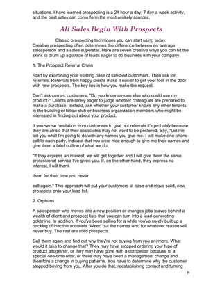 situations. I have learned prospecting is a 24 hour a day, 7 day a week activity,
and the best sales can come form the most unlikely sources.

              All Sales Begin With Prospects
            Classic prospecting techniques you can start using today.
Creative prospecting often determines the difference between an average
salesperson and a sales superstar. Here are seven creative ways you can hit the
skins to drum up a parade of leads eager to do business with your company.

1. The Prospect Referral Chain

Start by examining your existing base of satisfied customers. Then ask for
referrals. Referrals from happy clients make it easier to get your foot in the door
with new prospects. The key lies in how you make the request.

Don't ask current customers, "Do you know anyone else who could use my
product?" Clients are rarely eager to judge whether colleagues are prepared to
make a purchase. Instead, ask whether your customer knows any other tenants
in the building or fellow club or business organization members who might be
interested in finding out about your product.

If you sense hesitation from customers to give out referrals it's probably because
they are afraid that their associates may not want to be pestered. Say, "Let me
tell you what I'm going to do with any names you give me. I will make one phone
call to each party, indicate that you were nice enough to give me their names and
give them a brief outline of what we do.

"If they express an interest, we will get together and I will give them the same
professional service I've given you. If, on the other hand, they express no
interest, I will thank

them for their time and never

call again." This approach will put your customers at ease and move solid, new
prospects onto your lead list.

2. Orphans

A salesperson who moves into a new position or changes jobs leaves behind a
wealth of client and prospect lists that you can turn into a lead-generating
goldmine. In addition, if you've been selling for a while you've surely built up a
backlog of inactive accounts. Weed out the names who for whatever reason will
never buy. The rest are solid prospects.

Call them again and find out why they're not buying from you anymore. What
would it take to change that? They may have stopped ordering your type of
product altogether, or they may have gone with a competitor because of a
special one-time offer, or there may have been a management change and
therefore a change in buying patterns. You have to determine why the customer
stopped buying from you. After you do that, reestablishing contact and turning
                                                                                      6
 