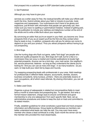 that prospect into a customer again is SSP (standard sales procedure).

3. Get Published

Although you may have to give your

services as a writer away for free, the residual benefits will make your efforts well
worth the time. Submit articles about your field or industry to journals, trade
magazines and newspapers. Your submissions don't have to be glossy and
expensive; just fill them with information that people can genuinely use, then
make sure you have no spelling or grammatical mistakes. Instead of getting paid,
ask the publication to include your address and telephone number at the end of
the article and to write a little blurb about your expertise.

By convincing an editor that you're an expert in your field, you become one. Once
prospects think of you as an expert you'll be the first one they contact when
they're ready to buy. In addition, prospects who call you for advice can come to
depend on you and your product. Thus you attract prospects without having to go
out prospecting.

4. Bird Dogs

Like the hunting dogs who flush out game, sales "bird dogs" are people who
locate and qualify prospects for you. Bird dogs don't sell, but for a fee or a
commission they can scour a market and monitor publications to locate high
potential prospects. Anyone can be a bird dog - your mail carrier, the neighbor's
kid, service personnel, relatives - as long as they understand the clients you're
looking for. And you can use as many bird dogs - in as many locations - as you
want, to help build your client list by leaps and hounds.

Try swapping prospecting leads with professionals in your area. Hold meetings
for professionals in different fields: lawyers, accountants, dentists, doctors,
business consultants, temp bureaus, printers - there are potentially dozens of
such occupations, all of which need referrals. By sharing information, you can all
benefit.

5. Sales Lead Clubs

Organize a group of salespeople in related but noncompetitive fields to meet
twice a month to share leads and prospecting tips. To get started, first write a
formal mission statement, charge dues to ensure commitment and grant
membership to only one salesperson from each specific field. Next, set up
administrative procedures and duties to keep the club on track and committed to
its stated mission.

Finally, establish guidelines for what constitutes a good lead and track prospect
information and effectiveness. Group leads by effectiveness so members can
better understand what leads can help the rest. You may even have every
member who closes a lead contribute to a kitty. Each month the winner can be
the member who provided the most closed leads.


                                                                                    7
 