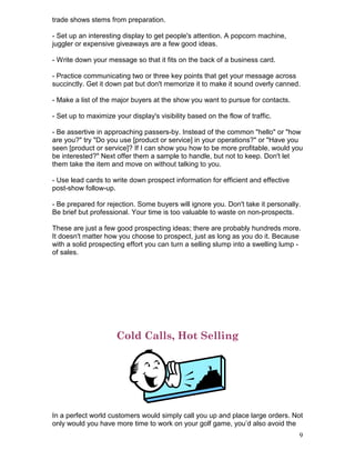 trade shows stems from preparation.

- Set up an interesting display to get people's attention. A popcorn machine,
juggler or expensive giveaways are a few good ideas.

- Write down your message so that it fits on the back of a business card.

- Practice communicating two or three key points that get your message across
succinctly. Get it down pat but don't memorize it to make it sound overly canned.

- Make a list of the major buyers at the show you want to pursue for contacts.

- Set up to maximize your display's visibility based on the flow of traffic.

- Be assertive in approaching passers-by. Instead of the common "hello" or "how
are you?" try "Do you use [product or service] in your operations?" or "Have you
seen [product or service]? If I can show you how to be more profitable, would you
be interested?" Next offer them a sample to handle, but not to keep. Don't let
them take the item and move on without talking to you.

- Use lead cards to write down prospect information for efficient and effective
post-show follow-up.

- Be prepared for rejection. Some buyers will ignore you. Don't take it personally.
Be brief but professional. Your time is too valuable to waste on non-prospects.

These are just a few good prospecting ideas; there are probably hundreds more.
It doesn't matter how you choose to prospect, just as long as you do it. Because
with a solid prospecting effort you can turn a selling slump into a swelling lump -
of sales.




                      Cold Calls, Hot Selling




In a perfect world customers would simply call you up and place large orders. Not
only would you have more time to work on your golf game, you’d also avoid the
                                                                                  9
 