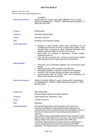 ARUN KUMAR M
Mobile No.: (0)97104 11788;
Email Id: saraswathy.arunkumar@gmail.com
completion.
Solution Environment Norkom-AOC 5.6, Oracle 10g PL/SQL, REDHAT Linux 5, Crystal
Report XI, WebSphere 6.1, TOAD 9.1, BMC Remedy AR System 7.5,
SCM, DETICA Portal
Project 3 DETICA-AOC
Customer Standard chartered Bank
Period Dec 2009– Dec 2011
Role Developer and Production Support
Project Description
• Opening a Locker Facility where these documents are not
available with the bank for all the Locker facility holders. When
the bank feels it necessary to obtain additional information from
existing customers based on conduct of the account
• When there are changes to signatories, mandate holders,
beneficial owners etc
• AOC will also be carried out in respect of non-account holders
approaching the bank for high value one-off transactions.
Responsibilities
• Performing and coordinating database and environment sanity
checks.
• Resolving issues in AOC workflows and Audit trail
• Debugging workflows, mappings, procedures and packages.
• Involved in CR (Change request) and Clear Case activities
• Communicating with the Onsite Team and coordinating the
offshore team activities accordingly.
Solution Environment ORACLE 10g SQL, REDHAT Linux 5, Windows XP, Crystal Report
XI, WebSphere 6.1, TOAD 9.1, BMC Remedy AR System 7.5, SCM,
DETICA Portal
Project 2 & 1 AML Detica-CMR
Business Objects Reports and Data Extraction
Customer Virgin Mobile India ,Hyderabad , India
Period Jan 2008 to May 2010
Role Developer
Project Description All Financial organizations need to perform KYC (Know Your
Customer) verification for every potential relationship before its
commencement. Once a relationship has been established, there is a
risk that an existing customer may subsequently be added to a
watch-list.
Detica CMR screens existing SCB customer data in electronic format
against various watch-lists using Fuzzy Logic. The matches results in
alert generation which will be examined by the CMR users.
In Business Objects Reports and Data Extraction, development of
various crystal reports and Excel format extracts for the CMR
application. The project focuses on support and enhancement of the
Page 3 of 5
 