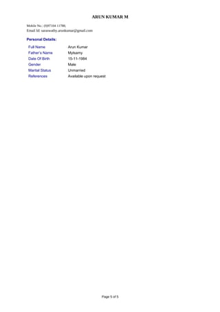 ARUN KUMAR M
Mobile No.: (0)97104 11788;
Email Id: saraswathy.arunkumar@gmail.com
Personal Details:
Full Name Arun Kumar
Father’s Name Mylsamy
Date Of Birth 15-11-1984
Gender Male
Marital Status Unmarried
References Available upon request
Page 5 of 5
 