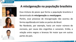 A miscigenação é um traço
marcante na população brasileira
Lycra/Lilo
Clareto/Divulgação
StockDisc
Essa mistura de povos que forma a população brasileira é
denominada de miscigenação ou mestiçagem.
Porém, esse processo de miscigenação não ocorreu de
forma equilibrada em todas as partes do Brasil.
No Nordeste, por exemplo, havia um maior número de
escravos, por causa dos engenhos e canaviais. Então, a
relação entre negros e brancos foi maior que em outras
partes do país.
8
 