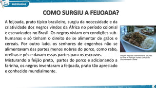 Imagem: Feijoada à transmontana, um prato
do norte de Portugal / Adrião / GNU Free
Documentation License
A feijoada, prato típico brasileiro, surgiu da necessidade e da
criatividade dos negros vindos da África no período colonial
e escravizados no Brasil. Os negros viviam em condições sub-
humanas e só tinham o direito de se alimentar de grãos e
cereais. Por outro lado, os senhores de engenhos não se
alimentavam das partes menos nobres do porco, como rabo,
orelhas e pés e davam essas partes para os escravos.
Misturando o feijão preto, partes do porco e adicionando a
farinha, os negros inventaram a feijoada, prato tão apreciado
e conhecido mundialmente.
9
 