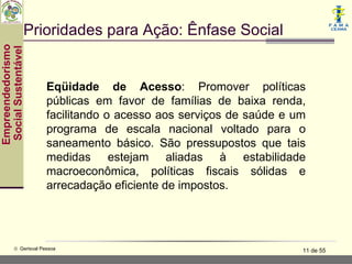 Prioridades para Ação: Ênfase Social
Empreendedorismo
 Social Sustentável




                        Eqüidade de Acesso: Promover políticas
                        públicas em favor de famílias de baixa renda,
                        facilitando o acesso aos serviços de saúde e um
                        programa de escala nacional voltado para o
                        saneamento básico. São pressupostos que tais
                        medidas estejam aliadas à estabilidade
                        macroeconômica, políticas fiscais sólidas e
                        arrecadação eficiente de impostos.




           © Gerisval Pessoa                                          11 de 55
 