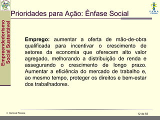 Prioridades para Ação: Ênfase Social
Empreendedorismo
 Social Sustentável




                           Emprego: aumentar a oferta de mão-de-obra
                           qualificada para incentivar o crescimento de
                           setores da economia que oferecem alto valor
                           agregado, melhorando a distribuição de renda e
                           assegurando o crescimento de longo prazo.
                           Aumentar a eficiência do mercado de trabalho e,
                           ao mesmo tempo, proteger os direitos e bem-estar
                           dos trabalhadores.




           © Gerisval Pessoa                                           12 de 55
 