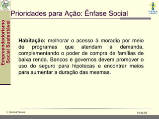Prioridades para Ação: Ênfase Social
Empreendedorismo
 Social Sustentável




                      Habitação: melhorar o acesso à moradia por meio
                      de programas que atendam a demanda,
                      complementando o poder de compra de famílias de
                      baixa renda. Bancos e governos devem promover o
                      uso do seguro para hipotecas e encontrar meios
                      para aumentar a duração das mesmas.




           © Gerisval Pessoa                                      13 de 55
 