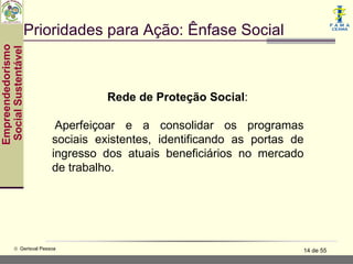 Prioridades para Ação: Ênfase Social
Empreendedorismo
 Social Sustentável




                                    Rede de Proteção Social:

                           Aperfeiçoar e a consolidar os programas
                          sociais existentes, identificando as portas de
                          ingresso dos atuais beneficiários no mercado
                          de trabalho.




           © Gerisval Pessoa                                           14 de 55
 