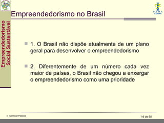 Empreendedorismo no Brasil
Empreendedorismo
 Social Sustentável




                           1. O Brasil não dispõe atualmente de um plano
                               geral para desenvolver o empreendedorismo

                           2. Diferentemente de um número cada vez
                               maior de países, o Brasil não chegou a enxergar
                               o empreendedorismo como uma prioridade




           © Gerisval Pessoa                                               16 de 55
 
