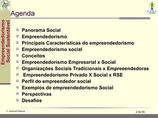 Agenda
Empreendedorismo
 Social Sustentável



                         Panorama Social
                         Empreendedorismo
                         Principais Características do empreendedorismo
                         Empreendedorismo social
                         Conceitos
                         Empreendedorismo Empresarial x Social
                         Organizações Sociais Tradicionais x Empreeendedoras
                         Empreendedorismo Privado X Social x RSE
                         Perfil do empreendedor social
                         Exemplos de empreendedorismo Social
                         Perspectivas
                         Desafios

           © Gerisval Pessoa                                           2 de 55
 