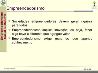 Empreendedorismo
Empreendedorismo
 Social Sustentável




                       Sociedades empreendedoras devem gerar riqueza
                        para todos
                       Empreendedorismo implica inovação, ou seja, fazer
                        algo novo e diferente que agregue valor
                       Empreendedorismo exige mais do que apenas
                        conhecimento




           © Gerisval Pessoa                                        20 de 55
 