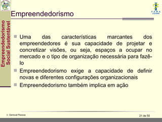 Empreendedorismo
Empreendedorismo
 Social Sustentável




                       Uma      das     características    marcantes     dos
                        empreendedores é sua capacidade de projetar e
                        concretizar visões, ou seja, espaços a ocupar no
                        mercado e o tipo de organização necessária para fazê-
                        lo
                       Empreendedorismo exige a capacidade de definir
                        novas e diferentes configurações organizacionais
                       Empreendedorismo também implica em ação




           © Gerisval Pessoa                                           21 de 55
 
