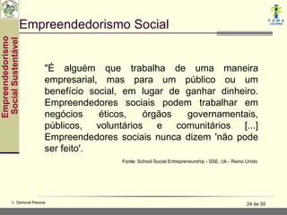 Empreendedorismo Social
Empreendedorismo
 Social Sustentável




                           "É alguém que trabalha de uma maneira
                           empresarial, mas para um público ou um
                           benefício social, em lugar de ganhar dinheiro.
                           Empreendedores sociais podem trabalhar em
                           negócios    éticos,  órgãos   governamentais,
                           públicos, voluntários e comunitários [...]
                           Empreendedores sociais nunca dizem 'não pode
                           ser feito'.
                                           Fonte: School Social Entrepreneurship - SSE, Uk - Reino Unido




           © Gerisval Pessoa                                                                       24 de 55
 