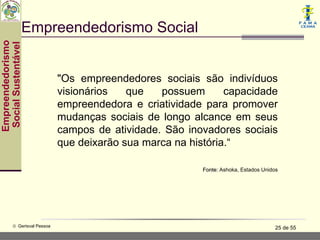 Empreendedorismo Social
Empreendedorismo
 Social Sustentável




                               "Os empreendedores sociais são indivíduos
                               visionários   que   possuem       capacidade
                               empreendedora e criatividade para promover
                               mudanças sociais de longo alcance em seus
                               campos de atividade. São inovadores sociais
                               que deixarão sua marca na história.“

                                                            Fonte: Ashoka, Estados Unidos




           © Gerisval Pessoa                                                            25 de 55
 