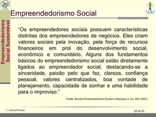 Empreendedorismo Social
Empreendedorismo
 Social Sustentável



                      “Os empreendedores sociais possuem características
                      distintas dos empreendedores de negócios. Eles criam
                      valores sociais pela inovação, pela força de recursos
                      financeiros em prol do desenvolvimento social,
                      econômico e comunitário. Alguns dos fundamentos
                      básicos do empreendedorismo social estão diretamente
                      ligados ao empreendedor social, destacando-se a
                      sinceridade, paixão pelo que faz, clareza, confiança
                      pessoal, valores centralizados, boa vontade de
                      planejamento, capacidade de sonhar e uma habilidade
                      para o improviso.”
                                         Fonte: Ashoka Empreendedores Sociais e Mackisey e Cia. INC (2001)



           © Gerisval Pessoa                                                                   26 de 55
 