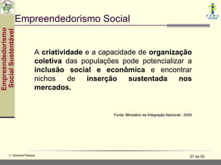 Empreendedorismo Social
Empreendedorismo
 Social Sustentável




                           A criatividade e a capacidade de organização
                           coletiva das populações pode potencializar a
                           inclusão social e econômica e encontrar
                           nichos    de   inserção    sustentada    nos
                           mercados.


                                                 Fonte: Ministério da Integração Nacional - 2005




           © Gerisval Pessoa                                                                  27 de 55
 