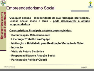 Empreendedorismo Social
Empreendedorismo
 Social Sustentável



                      Qualquer pessoa – independente de sua formação profissional,
                      classe social, idade e etnia – pode desenvolver a atitude
                      empreendedora

                      Características Principais a serem desenvolvidas:
                       Comunicação/ Relacionamento
                       Liderança/ Trabalho em Equipe
                       Motivação e Habilidade para Realização/ Geração de Valor
                       Inovação
                       Visão de Futuro Sistêmica
                       Responsabilidade e Atuação Social
                       Participação Política/ Cidadã

           © Gerisval Pessoa                                                 28 de 55
 