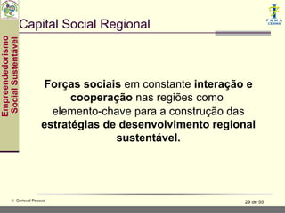 Capital Social Regional
Empreendedorismo
 Social Sustentável




                          Forças sociais em constante interação e
                                cooperação nas regiões como
                            elemento-chave para a construção das
                          estratégias de desenvolvimento regional
                                        sustentável.




           © Gerisval Pessoa                                   29 de 55
 