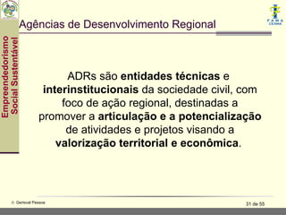 Agências de Desenvolvimento Regional
Empreendedorismo
 Social Sustentável




                              ADRs são entidades técnicas e
                         interinstitucionais da sociedade civil, com
                             foco de ação regional, destinadas a
                        promover a articulação e a potencialização
                              de atividades e projetos visando a
                            valorização territorial e econômica.




           © Gerisval Pessoa                                    31 de 55
 
