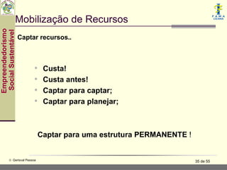 Mobilização de Recursos
Empreendedorismo
 Social Sustentável


                      Captar recursos..



                            Custa!
                            Custa antes!
                            Captar para captar;
                            Captar para planejar;



                               Captar para uma estrutura PERMANENTE !


           © Gerisval Pessoa                                            35 de 55
 