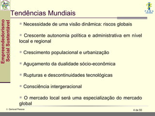 Tendências Mundiais
Empreendedorismo
 Social Sustentável


                        Necessidade de uma visão dinâmica: riscos globais
                        Crescente autonomia política e administrativa em nível
                       local e regional

                        Crescimento populacional e urbanização
                        Aguçamento da dualidade sócio-econômica
                        Rupturas e descontinuidades tecnológicas
                        Consciência intergeracional
                        O mercado local será uma especialização do mercado
                       global
           © Gerisval Pessoa                                                 4 de 55
 