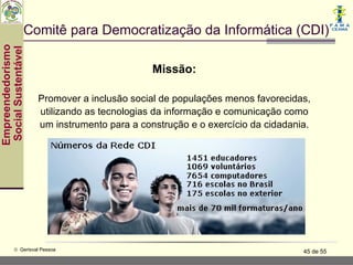 Comitê para Democratização da Informática (CDI)
Empreendedorismo
 Social Sustentável



                                               Missão:

                      Promover a inclusão social de populações menos favorecidas,
                      utilizando as tecnologias da informação e comunicação como
                      um instrumento para a construção e o exercício da cidadania.




           © Gerisval Pessoa                                                    45 de 55
 