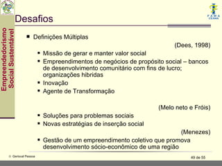 Desafios
Empreendedorismo
 Social Sustentável


                         Definições Múltiplas
                                                                               (Dees, 1998)
                                  Missão de gerar e manter valor social
                                  Empreendimentos de negócios de propósito social – bancos
                                   de desenvolvimento comunitário com fins de lucro;
                                   organizações hibridas
                                  Inovação
                                  Agente de Transformação

                                                                          (Melo neto e Fróis)
                                  Soluções para problemas sociais
                                  Novas estratégias de inserção social
                                                                                 (Menezes)
                                  Gestão de um empreendimento coletivo que promova
                                   desenvolvimento sócio-econômico de uma região
           © Gerisval Pessoa                                                         49 de 55
 