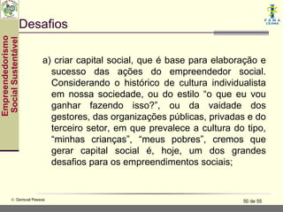 Desafios
Empreendedorismo
 Social Sustentável




                          a) criar capital social, que é base para elaboração e
                            sucesso das ações do empreendedor social.
                            Considerando o histórico de cultura individualista
                            em nossa sociedade, ou do estilo “o que eu vou
                            ganhar fazendo isso?”, ou da vaidade dos
                            gestores, das organizações públicas, privadas e do
                            terceiro setor, em que prevalece a cultura do tipo,
                            “minhas crianças”, “meus pobres”, cremos que
                            gerar capital social é, hoje, um dos grandes
                            desafios para os empreendimentos sociais;


           © Gerisval Pessoa                                             50 de 55
 