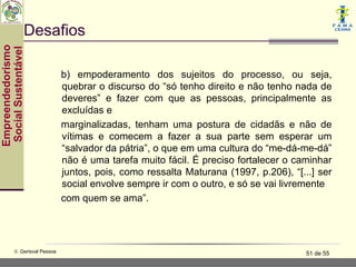 Desafios
Empreendedorismo
 Social Sustentável




                               b) empoderamento dos sujeitos do processo, ou seja,
                               quebrar o discurso do “só tenho direito e não tenho nada de
                               deveres” e fazer com que as pessoas, principalmente as
                               excluídas e
                               marginalizadas, tenham uma postura de cidadãs e não de
                               vítimas e comecem a fazer a sua parte sem esperar um
                               “salvador da pátria”, o que em uma cultura do “me-dá-me-dá”
                               não é uma tarefa muito fácil. É preciso fortalecer o caminhar
                               juntos, pois, como ressalta Maturana (1997, p.206), “[...] ser
                               social envolve sempre ir com o outro, e só se vai livremente
                               com quem se ama”.




           © Gerisval Pessoa                                                           51 de 55
 