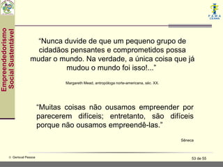 Empreendedorismo
 Social Sustentável



                          “Nunca duvide de que um pequeno grupo de
                          cidadãos pensantes e comprometidos possa
                        mudar o mundo. Na verdade, a única coisa que já
                                 mudou o mundo foi isso!...”
                                       Margareth Mead, antropóloga norte-americana, séc. XX.




                               “Muitas coisas não ousamos empreender por
                               parecerem difíceis; entretanto, são difíceis
                               porque não ousamos empreendê-las.”
                                                                                               Sêneca



           © Gerisval Pessoa                                                                        53 de 55
 