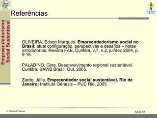 Referências
Empreendedorismo
 Social Sustentável




                         OLIVEIRA, Edson Marques. Empreendedorismo social no
                         Brasil: atual configuração, perspectivas e desafios – notas
                         introdutórias. Revista FAE, Curitiba, v.7, n.2, jul/dez 2004, p.
                         9-18.

                         PALADINO, Gina. Desenvolvimento regional sustentável.
                         Curitiba: BAWB Brasil, Out, 2005.

                         Zardo, Júlia. Empreendedor social sustentável. Rio de
                         Janeiro: Instituto Gênesis – PUC Rio, 2005




           © Gerisval Pessoa                                                          54 de 55
 