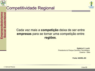 Competitividade Regional
Empreendedorismo
 Social Sustentável




                               Cada vez mais a competição deixa de ser entre
                               empresas para se tornar uma competição entre
                                                 regiões.


                                                                                   Gabbrio C. Luchi
                                                          Presidente do Parque Científico Tecnológico
                                                                                        Cesena – Itália


                                                                              Fonte: IAD/IEL-SC




           © Gerisval Pessoa                                                               6 de 55
 