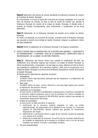 Paso 6: Elaboración del acuerdo de concejo aprobando la ordenanza municipal de creación
de la Unidad de Gestión Municipal.
Es el documento en el cual se transcribe el Acuerdo de Concejo consignado en el acta del
Libro de Sesiones de Concejo. En base al Acta de Sesión de Concejo que aprueba la
Ordenanza Municipal de creación de la Unidad de Gestión Municipal, el Alcalde emite el
Acuerdo de Concejo correspondiente, para conocimiento y cumplimiento de las áreas
pertinentes.
Paso 7: Elaboración de la Ordenanza Municipal de creación de la Unidad de Gestión
Municipal.
En mérito a lo dispuesto en el acuerdo de Concejo, el alcalde emite la Ordenanza Municipal
que aprueba la creación de la Unidad de Gestión Municipal y dispone su publicación dentro
del plazo establecido.
Paso 8: Remitir la publicación de la Ordenanza Municipal a los órganos competentes.
II. PASOS A SEGUIR PARA LA MODIFICACIÓN DE LA ESTRUCTURA ORGÁNICA Y REGLAMENTO
DE ORGANIZACIONES Y FUNCIONES (ROF) DE LA MUNICIPALIDAD COMPETENTE PARA LA
INCORPORACIÓN DE LA UNIDAD DE GESTIÓN MUNICIPAL.
Paso 1. Elaboración del informe técnico que sustente la modificación del ROF, por
modificación de la estructura orgánica que incorpora a la Unidad de Gestión Municipal. La
oficina de planeamiento y presupuesto, o la que haga sus veces, elaborará el informe técnico
que sustentará la modificación de la estructura orgánica y ROF, para la incorporación de la
Unidad de Gestión Municipal, en el marco de la Ordenanza Municipal de creación de la Unidad
de Gestión Municipal.
El informe técnico debe tener las siguientes secciones:
1. Antecedentes
Se deberá indicar todo documento generado que dio fundamento a la elaboración del
presente informe.
2. Base Legal
Se deberá indicar las leyes, normas, directivas y otra base legal vigente que sustenta
la elaboración del presente informe.
3. Justificación de la necesidad.
En esta sección se identifica la problemática organizacional y sustenta la necesidad de
la estructura orgánica propuesta, para lo cual se consideran los criterios señalados en
el artículo 6 del Decreto Supremo Nº 054-2018-PCM, decreto supremo que aprueba los
lineamientos Organización del Estado.
4. Análisis de racionalidad
En esta sección se debe considerar lo siguiente:
a. Justificación de la estructura orgánica propuesta en todos sus niveles
organizacionales, de conformidad con lo dispuesto en los artículos 6 y 16 Decreto
Supremo Nº 054-2018-PCM, decreto supremo que aprueba los lineamientos
Organización del Estado.
b. Identificación y justificación técnica y legal de las funciones sustantivas asignadas
a los órganos de la entidad.
c. Análisis de no duplicidad de funciones. Se verifica que las funciones específicas de
las unidades de organización de la entidad no se repiten entre sí no con las otras
entidades que realizan funciones o actividades similares.
5. Recursos presupuestales:
 