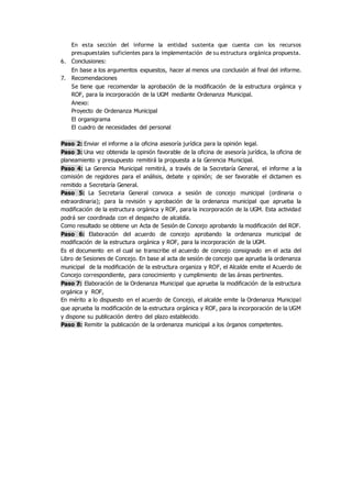 En esta sección del informe la entidad sustenta que cuenta con los recursos
presupuestales suficientes para la implementación de su estructura orgánica propuesta.
6. Conclusiones:
En base a los argumentos expuestos, hacer al menos una conclusión al final del informe.
7. Recomendaciones
Se tiene que recomendar la aprobación de la modificación de la estructura orgánica y
ROF, para la incorporación de la UGM mediante Ordenanza Municipal.
Anexo:
Proyecto de Ordenanza Municipal
El organigrama
El cuadro de necesidades del personal
Paso 2: Enviar el informe a la oficina asesoría jurídica para la opinión legal.
Paso 3: Una vez obtenida la opinión favorable de la oficina de asesoría jurídica, la oficina de
planeamiento y presupuesto remitirá la propuesta a la Gerencia Municipal.
Paso 4: La Gerencia Municipal remitirá, a través de la Secretaría General, el informe a la
comisión de regidores para el análisis, debate y opinión; de ser favorable el dictamen es
remitido a Secretaría General.
Paso 5: La Secretaria General convoca a sesión de concejo municipal (ordinaria o
extraordinaria); para la revisión y aprobación de la ordenanza municipal que aprueba la
modificación de la estructura orgánica y ROF, para la incorporación de la UGM. Esta actividad
podrá ser coordinada con el despacho de alcaldía.
Como resultado se obtiene un Acta de Sesión de Concejo aprobando la modificación del ROF.
Paso 6: Elaboración del acuerdo de concejo aprobando la ordenanza municipal de
modificación de la estructura orgánica y ROF, para la incorporación de la UGM.
Es el documento en el cual se transcribe el acuerdo de concejo consignado en el acta del
Libro de Sesiones de Concejo. En base al acta de sesión de concejo que aprueba la ordenanza
municipal de la modificación de la estructura organiza y ROF, el Alcalde emite el Acuerdo de
Concejo correspondiente, para conocimiento y cumplimiento de las áreas pertinentes.
Paso 7: Elaboración de la Ordenanza Municipal que aprueba la modificación de la estructura
orgánica y ROF,
En mérito a lo dispuesto en el acuerdo de Concejo, el alcalde emite la Ordenanza Municipal
que aprueba la modificación de la estructura orgánica y ROF, para la incorporación de la UGM
y dispone su publicación dentro del plazo establecido.
Paso 8: Remitir la publicación de la ordenanza municipal a los órganos competentes.
 