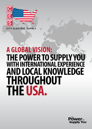 A GLOBALVISION:
THEPOWERTOSUPPLYYOU
WITHINTERNATIONALEXPERIENCE
ANDLOCALKNOWLEDGE
THROUGHOUT
THEUSA.
®
C
E
S
CITY ELECTRIC SUPPLY
®
 