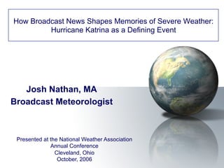Josh Nathan, MA
Broadcast Meteorologist
How Broadcast News Shapes Memories of Severe Weather:
Hurricane Katrina as a Defining Event
Presented at the National Weather Association
Annual Conference
Cleveland, Ohio
October, 2006
 