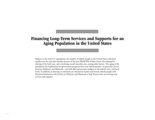 CBO
Financing Long-Term Services and Supports for an
Aging Population in the United States
Relative to the total U.S. population, the number of elderly people in the United States will grow
rapidly over the next four decades because of the post-World War II baby boom, the subsequent
slowing of the birth rate, and a declining overall mortality rate, among other factors. The aging of the
population has implications for government programs that serve elderly people—in particular, Social
Security, Medicare, and Medicaid—and will affect government budgets at the federal, state, and local
levels. In addition to drawing on informal care donated by family and friends, elderly people with
functional limitations rely heavily on Medicare and Medicaid to help finance their use of long-term
services and supports.
 