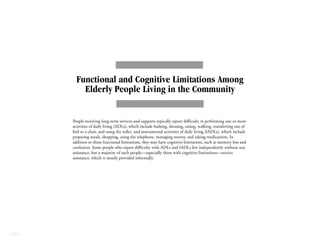 CBO
Functional and Cognitive Limitations Among
Elderly People Living in the Community
People receiving long-term services and supports typically report difficulty in performing one or more
activities of daily living (ADLs), which include bathing, dressing, eating, walking, transferring out of
bed or a chair, and using the toilet, and instrumental activities of daily living (IADLs), which include
preparing meals, shopping, using the telephone, managing money, and taking medications. In
addition to those functional limitations, they may have cognitive limitations, such as memory loss and
confusion. Some people who report difficulty with ADLs and IADLs live independently without any
assistance, but a majority of such people—especially those with cognitive limitations—receive
assistance, which is mostly provided informally.
 