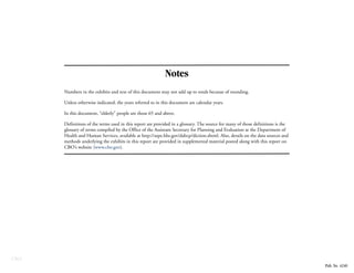 CBO
Notes
Numbers in the exhibits and text of this document may not add up to totals because of rounding.
Unless otherwise indicated, the years referred to in this document are calendar years.
In this document, “elderly” people are those 65 and above.
Definitions of the terms used in this report are provided in a glossary. The source for many of those definitions is the
glossary of terms compiled by the Office of the Assistant Secretary for Planning and Evaluation at the Department of
Health and Human Services, available at http://aspe.hhs.gov/daltcp/diction.shtml. Also, details on the data sources and
methods underlying the exhibits in this report are provided in supplemental material posted along with this report on
CBO’s website (www.cbo.gov).
Pub. No. 4240
 