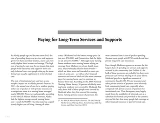 CBO
Paying for Long-Term Services and Supports
As elderly people age and become more frail, the
cost of providing long-term services and supports
grows for them and their families, and it can even-
tually deplete their income and savings. The high
cost of paying for care may be one reason that most
people with functional and cognitive losses use
only informal care; even people who pay for some
formal care usually supplement it with informal
care.
The cost of institutional care can have a cata-
strophic impact on an elderly person’s finances. In
2011, the annual cost of care for a resident paying
either out of pocket or with private insurance in
a semiprivate room in a nursing home averaged
nearly $80,000. Prices vary substantially; according
to the MetLife Mature Market Institute, Alaska
had the highest average annual nursing home
cost—nearly $250,000—but that state has a signif-
icantly higher cost of living. Among all other
states, Oklahoma had the lowest average price (at
just over $50,000), and Connecticut had the high-
est (at about $135,000).27
Although many nursing
home residents enter nursing homes relying on
coverage from Medicare or private health insur-
ance, they eventually exhaust those benefits—
which are short term and intended to cover epi-
sodes of acute care—as well as other financial
resources and turn to Medicaid (the most common
payer for nursing home care) to continue to
finance their stay. According to the 2004 National
Nursing Home Survey, 58 percent of elderly nurs-
ing home residents were covered by Medicaid. But
only about half of those people were covered by
Medicaid when they first entered the nursing
home. Among private sources of payment, the
most common form is out-of-pocket spending
(because most people with LTSS needs do not have
private long-term care insurance).
Even though Medicare appears to account for the
largest share of spending on services and supports
received in the community (see Exhibit 4), the
bulk of those payments are probably for short-term
postacute care services relating to an acute illness.
Medicaid pays for a significant amount of
community-based LTSS. Private insurance and
other private sources of payment cover relatively
little community-based care, especially when
compared with private sources of payment for
institutional care. That discrepancy may largely
result from the availability of informal care as a
substitute for formal care provided in the commu-
nity and the fact that many people lack coverage or
other financial resources to pay for formal care.
27. See MetLife Mature Market Institute, The 2012 MetLife
Market Survey of Nursing Home, Assisted Living, Adult Day
Services, and Home Care Costs (2012).
 