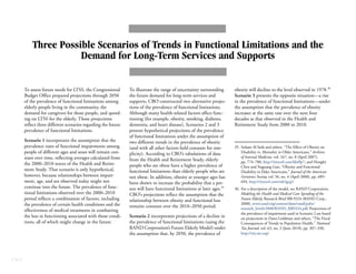 CBO
Three Possible Scenarios of Trends in Functional Limitations and the
Demand for Long-Term Services and Supports
To assess future needs for LTSS, the Congressional
Budget Office prepared projections through 2050
of the prevalence of functional limitations among
elderly people living in the community, the
demand for caregivers for those people, and spend-
ing on LTSS for the elderly. Those projections
reflect three different scenarios regarding the future
prevalence of functional limitations.
Scenario 1 incorporates the assumption that the
prevalence rates of functional impairments among
people of different ages and sexes will remain con-
stant over time, reflecting averages calculated from
the 2000–2010 waves of the Health and Retire-
ment Study. That scenario is only hypothetical,
however, because relationships between impair-
ment, age, and sex observed today might not
continue into the future. The prevalence of func-
tional limitations observed over the 2000–2010
period reflects a combination of factors, including
the prevalence of certain health conditions and the
effectiveness of medical treatments in combatting
the loss in functioning associated with those condi-
tions, all of which might change in the future.
To illustrate the range of uncertainty surrounding
the future demand for long-term services and
supports, CBO constructed two alternative projec-
tions of the prevalence of functional limitations.
Although many health-related factors affect func-
tioning (for example, obesity, smoking, diabetes,
dementia, and heart disease), Scenarios 2 and 3
present hypothetical projections of the prevalence
of functional limitations under the assumption of
two different trends in the prevalence of obesity
(and with all other factors held constant for sim-
plicity). According to CBO’s tabulations of data
from the Health and Retirement Study, elderly
people who are obese have a higher prevalence of
functional limitations than elderly people who are
not obese. In addition, obesity at younger ages has
been shown to increase the probability that a per-
son will have functional limitations at later ages.35
CBO’s projections reflect the assumption that the
relationship between obesity and functional loss
remains constant over the 2010–2050 period.
Scenario 2 incorporates projections of a decline in
the prevalence of functional limitations (using the
RAND Corporation’s Future Elderly Model) under
the assumption that, by 2050, the prevalence of
obesity will decline to the level observed in 1978.36
Scenario 3 presents the opposite situation—a rise
in the prevalence of functional limitations—under
the assumption that the prevalence of obesity
increases at the same rate over the next four
decades as that observed in the Health and
Retirement Study from 2000 to 2010.
35. Soham Al Snih and others, “The Effect of Obesity on
Disability vs. Mortality in Older Americans,” Archives
of Internal Medicine, vol. 167, no. 8 (April 2007),
pp. 774–780, http://tinyurl.com/kbtflp7; and Honglei
Chen and Xuguang Guo, “Obesity and Functional
Disability in Elder Americans,” Journal of the American
Geriatrics Society, vol. 56, no. 4 (April 2008), pp. 689–
694, http://tinyurl.com/mk5gcg5.
36. For a description of the model, see RAND Corporation,
Modeling the Health and Medical Care Spending of the
Future Elderly, Research Brief RB-9324 (RAND Corp.,
2008), www.rand.org/content/dam/rand/pubs/
research_briefs/2008/RAND_RB9324.pdf. Projections of
the prevalence of impairment used in Scenario 2 are based
on projections in Dana Goldman and others, “The Fiscal
Consequences of Trends in Population Health,” National
Tax Journal, vol. 63, no. 2 (June 2010), pp. 307–330,
http://ntj.tax.org/.
 