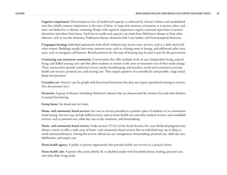 GLOSSARY RISING DEMAND FOR LONG-TERM SERVICES AND SUPPORTS FOR ELDERLY PEOPLE 38
Cognitive impairment: Deterioration or loss of intellectual capacity, as indicated by clinical evidence and standardized
tests that reliably measure impairment in the areas of short- or long-term memory; orientation as to person, place, and
time; and deductive or abstract reasoning. People with cognitive impairment require continual supervision to protect
themselves and others from harm. Such loss in intellectual capacity can result from Alzheimer’s disease or from other
ailments, such as vascular dementia, Parkinson’s disease, dementia with Lewy bodies, and frontotemporal dementia.
Congregate housing: Individual apartments with which residents may receive some services, such as a daily meal with
other tenants. Buildings usually have some common areas, such as a dining room or lounge, and additional safety mea-
sures, such as emergency call buttons. Rental payments for this type of housing may be paid in part by the government.
Continuing care retirement community: Communities that offer multiple levels of care (independent living, assisted
living, and skilled nursing care) and that allow residents to remain in the same environment even if their needs change.
These communities provide residential services (meals, housekeeping, and laundry), social and recreational activities,
health care services, personal care, and nursing care. They require payment of a monthly fee and possibly a large initial
lump-sum payment.
Custodial care: Assistive care for people with functional limitations that does not require specialized training or services.
(See also personal care.)
Dementia: A group of diseases (including Alzheimer’s disease) that are characterized by memory loss and other declines
in mental functioning.
Group home: See board and care home.
Home- and community-based services: Any care or services provided in a patient’s place of residence or in a noninstitu-
tional setting. Services may include skilled services, such as home health care and other medical services, and nonskilled
services, such as personal care, adult day care or day treatment, and homemaking.
Home- and community-based waivers: Under section 1915(c) of the Social Security Act, state Medicaid programs may
obtain a waiver to offer a wide array of home- and community-based services that an individual may use to delay or
avoid institutionalization. Among the services offered are case management, homemaking, personal care, adult day care,
habilitation, and respite care.
Home health agency: A public or private organization that provides health care services in a patient’s home.
Home health aide: A person who assists elderly, ill, or disabled people with household chores, bathing, personal care,
and other daily living needs.
 