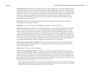 GLOSSARY RISING DEMAND FOR LONG-TERM SERVICES AND SUPPORTS FOR ELDERLY PEOPLE 39
Home health care: Health care services provided in the home to aged, disabled, sick, or convalescent individuals who do
not need institutional care. The care provided includes a wide range of health-related services, such as assistance with
medications, treatment of wounds, and intravenous therapy, as well as help with basic needs, such as bathing, dressing,
and mobility. The services may be provided by a visiting nurse association, home health agency, county public health
department, hospital, or other organized community group and may be specialized or comprehensive. The most
common types of home health care are nursing services; speech, physical, occupational, and rehabilitation therapy;
homemaker services; and social services.
Homemaker services: In-home help with meal preparation, shopping, light housekeeping, money management,
personal hygiene and grooming, and laundry.
Impairment: Any loss or abnormality of psychological, physiological, or anatomical function.
Institutional care: People are considered to be receiving institutional care if they reside in facilities that provide long-
term services and supports 24 hours a day, 7 days a week. Generally, two types of facilities provide such care to the
elderly: nursing homes and residential care facilities. In this document, the Congressional Budget Office also includes
in the institutionalized population people who live in facilities that provide supervision of medications or assistance in
performing activities of daily living or instrumental activities of daily living, even if the facilities do not provide those
services on a 24-hour basis. That usage is consistent with how the Medicare Current Beneficiary Survey defines a “facil-
ity.”1
Because the counts in that survey are comparable to counts from surveys that do not use as broad a definition of
the institutionalized population, relatively few elderly people apparently reside in such facilities.
Instrumental activities of daily living (IADLs): Tasks associated with running a household or living independently,
such as using the telephone, taking medications, managing money, doing housework, preparing meals, doing the
laundry, and shopping for groceries.
Long-term care: See long-term services and supports.
Long-term services and supports (LTSS): A category that encompasses a variety of supportive services provided to
people who have limited ability to perform routine daily activities, such as bathing or dressing. LTSS typically exclude
medical services that are needed to manage underlying health conditions. LTSS can be provided in nursing homes or
other institutions, in people’s homes, or in community-based settings (such as adult day care centers). Medicaid is the
primary government payer for most such services. The exceptions are skilled nursing facility services, hospice care, and
home health care services, which Medicare pays for in some circumstances.
1. Brenda C. Spillman and Kirsten J. Black, The Size of the Long-Term Care Population in Residential Care: A Review of Estimates and Methodology
(report prepared by the Urban Institute for the Department of Health and Human Services, Office of the Assistant Secretary for Planning and
Evaluation, Office of Disability, Aging, and Long-Term Care Policy, February 28, 2005).
 