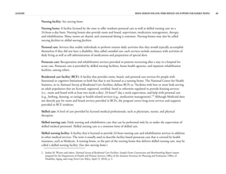 GLOSSARY RISING DEMAND FOR LONG-TERM SERVICES AND SUPPORTS FOR ELDERLY PEOPLE 40
Nursing facility: See nursing home.
Nursing home: A facility licensed by the state to offer residents personal care as well as skilled nursing care on a
24-hour-a-day basis. Nursing homes also provide room and board, supervision, medication management, therapy,
and rehabilitation. Many rooms are shared, and communal dining is common. Nursing homes may also be called
nursing facilities or skilled nursing facilities.
Personal care: Services that enable individuals to perform routine daily activities that they would typically accomplish
themselves if they did not have a disability. Also called custodial care, such services include assistance with activities of
daily living as well as self-administration of medications and preparation of special diets.
Postacute care: Recuperation and rehabilitation services provided to patients recovering after a stay in a hospital for
acute care. Postacute care is provided by skilled nursing facilities, home health agencies, and inpatient rehabilitation
facilities, among others.
Residential care facility (RCF): A facility that provides room, board, and personal care services for people with
functional or cognitive limitations or both but that is not licensed as a nursing home. The National Center for Health
Statistics, in its National Survey of Residential Care Facilities, defines RCFs as “Facilities with four or more beds serving
an adult population that are licensed, registered, certified, listed or otherwise regulated to provide housing services
(i.e., room and board with at least two meals a day), 24 hour/7 day a week supervision, and help with personal care
(e.g., bathing, dressing, or eating) or health-related services (e.g., medication management).”2
Although Medicaid does
not directly pay for room and board services provided in RCFs, the program covers long-term services and supports
provided to RCF residents.
Skilled care: A level of care provided by licensed medical professionals, such as physicians, nurses, and physical
therapists.
Skilled nursing care: Daily nursing and rehabilitative care that can be performed only by or under the supervision of
skilled medical personnel. Skilled nursing care is a common form of skilled care.
Skilled nursing facility: A facility that is licensed to provide 24-hour nursing care and rehabilitation services in addition
to other medical services. The term is usually used to describe facility-based postacute care that is covered by health
insurance, such as Medicare. A nursing home, or the part of the nursing home that delivers skilled nursing care, may be
called a skilled nursing facility. (See also nursing home.)
2. Joshua M. Wiener and others, National Survey of Residential Care Facilities: Sample Frame Construction and Benchmarking Report (report
prepared for the Department of Health and Human Services, Office of the Assistant Secretary for Planning and Evaluation, Office of
Disability, Aging, and Long-Term Care Policy, April 15, 2010), p. 2.
 