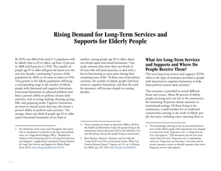 CBO
Rising Demand for Long-Term Services and
Supports for Elderly People
By 2050, one-fifth of the total U.S. population will
be elderly (that is, 65 or older), up from 12 percent
in 2000 and 8 percent in 1950. The number of
people age 85 or older will grow the fastest over the
next few decades, constituting 4 percent of the
population by 2050, or 10 times its share in 1950.
That growth in the elderly population will bring
a corresponding surge in the number of elderly
people with functional and cognitive limitations.
Functional limitations are physical problems that
limit a person’s ability to perform routine daily
activities, such as eating, bathing, dressing, paying
bills, and preparing meals. Cognitive limitations
are losses in mental acuity that may also restrict a
person’s ability to perform such activities.1
On
average, about one-third of people age 65 or older
report functional limitations of one kind or
another; among people age 85 or older, about
two-thirds report functional limitations.2
One
study estimates that more than two-thirds of
65-year-olds will need assistance to deal with a
loss in functioning at some point during their
remaining years of life.3
If those rates of prevalence
continue, the number of elderly people with func-
tional or cognitive limitations, and thus the need
for assistance, will increase sharply in coming
decades.
What Are Long-Term Services
and Supports and Where Do
People Receive Them?
The term long-term services and supports (LTSS)
refers to the types of assistance provided to people
with functional or cognitive limitations to help
them perform routine daily activities.4
That assistance is provided in several different
forms and venues. About 80 percent of elderly
people receiving such care live in the community;
the remaining 20 percent obtain assistance in
institutional settings. Of those living in the
community, a small number live in residential
communities catering to the needs of elderly peo-
ple, but most, including many reporting three or
1. For definitions of the terms used throughout this report,
refer to the glossary. For details on the data and methods
used, see Congressional Budget Office, “Methods for
Analysis of the Financing and Use of Long-Term Services
and Supports,” supplemental material for Rising Demand
for Long-Term Services and Supports for Elderly People
(June 2013), www.cbo.gov/publication/44370.
2. Those estimates are based on data from 2000 to 2010 in
the Health and Retirement Study (for people living in the
community) and on data from 2010 in the Medicare Cur-
rent Beneficiary Survey (for people living in institutions).
3. Peter Kemper, Harriet L. Komisar, and Lisa Alecxih,
“Long-Term Care Over an Uncertain Future: What Can
Current Retirees Expect?” Inquiry, vol. 42, no. 4 (Decem-
ber 2005), pp. 335–350, http://tinyurl.com/l9ml4a9.
4. The terminology referring to the services and infrastruc-
ture to help elderly people with impairments has changed
in recent years from “long-term care” to “long-term ser-
vices and supports.” This document uses the new term
except when the term “long-term care” is appropriate,
such as in “long-term care insurance,” the term used by
private insurance carriers to identify insurance that covers
long-term services and supports.
 