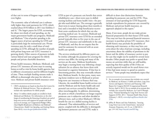 CBO
INTRODUCTION RISING DEMAND FOR LONG-TERM SERVICES AND SUPPORTS FOR ELDERLY PEOPLE 3
of that care in terms of forgone wages could be
even higher.
The economic value of informal care is substan-
tially higher than total payments for LTSS, which
reached about $192 billion in 2011 (see Exhibits 3
and 4).7
The largest payers for LTSS, accounting
for about two-thirds of total spending, are the
major government health care programs, Medicaid
and Medicare.8
Out-of-pocket spending is the
biggest source of private spending for LTSS and
is particularly large for institutional care. Private
insurance pays for only a small share of total
spending on LTSS, although the number of people
with private long-term care (LTC) insurance is
growing slowly. Other sources of payment include
various federal and state programs for elderly
people and private charitable donations.
Private health insurance, Medicare, Medicaid, and
private LTC insurance all cover stays in nursing
homes as well as visits by home health agencies, but
in different circumstances and for different lengths
of time. Those multiple funding streams make it
difficult to disentangle who pays for which ser-
vices. Medicare and private health insurance cover
LTSS as part of a postacute care benefit that covers
rehabilitative care—short-term stays in skilled
nursing facilities and home health visits—for peo-
ple who need skilled care. The coverage is generally
short term in nature (lasting about three months or
less) and is intended to help beneficiaries recover
from acute conditions for which they are also
receiving medical care. In contrast, Medicaid and
private LTC insurance cover LTSS for an extended
period (typically three to five years in the case of
private LTC insurance and indefinitely in the case
of Medicaid), and they do not require that the
need for assistance be connected with an acute
health care episode.
The services reimbursed by different payers can
be similar; although the purposes for covering the
services may differ, the setting and many of the
services are the same. Medicare beneficiaries
may begin a nursing home stay following a hospi-
talization for an ailment that leaves them with
functional or cognitive limitations. If that loss in
functioning persists, they may eventually exhaust
their Medicare benefit. At that point, many nurs-
ing home residents turn to Medicaid or private
long-term care insurance to finance their stay.
Likewise, the nonskilled home health services cov-
ered by Medicare and the home health aide and
personal care services covered by Medicaid are
often interchangeable. In addition, determining
the point at which a beneficiary no longer requires
postacute care is subjective and often decided in
arbitrary ways, such as when Medicare’s 100-day
benefit for care in a skilled nursing facility is
exhausted. That substitutability of services and
payers, coupled with the difficulty in distinguish-
ing between postacute care and LTSS, make it
difficult to draw clear distinctions between
spending for postacute care and for LTSS. Thus,
estimates of total spending for LTSS frequently
include expenditures for postacute care covered by
Medicare and private health insurance, an
approach adopted in this report.9
Many, if not most, people do not make private
financial preparations for their future LTSS needs.
They may not have the personal financial resources
necessary to purchase private LTC insurance, their
health history may preclude the possibility of
obtaining such insurance, or they may have con-
cerns about the value of private coverage, including
uncertainty about the stability of premiums in the
future and the ability of insurance carriers to pay
for care that might not be needed for several more
decades. Other people may prefer to spend their
money on activities while they are still healthy,
expecting that their quality of life if they are
severely impaired would not be much better even
if they had more money to spend on assistive
services.10
Some people may mistakenly expect that
7. CBO’s calculations are based on data from the Centers for
Medicare & Medicaid Services. They are adjusted to
include only expenditures for elderly people.
8. About 5.4 million elderly people are enrolled in both
Medicaid and Medicare. For information on the chal-
lenges of coordinating the financing of medical care and of
long-term services and supports for people with both
sources of coverage, see Congressional Budget Office,
Dual-Eligible Beneficiaries of Medicare and Medicaid:
Characteristics, Health Care Spending, and Evolving Policies
(June 2013), www.cbo.gov/publication/44308.
9. For an example of an estimate that includes care covered
by Medicare, see Kirsten J. Colello and others, Long-Term
Services and Supports: Overview and Financing, CRS
Report for Congress R42345 (Congressional Research
Service, April 4, 2013). For an example of an estimate that
excludes care covered by Medicare, see Carol O’Shaugh-
nessy, “National Spending for Long-Term Services and
Supports (LTSS), 2011,” National Health Policy Forum
(February 1, 2013), www.nhpf.org/library/details.cfm/
2783.
10. Jeffrey R. Brown and Amy Finkelstein, “Insuring
Long-Term Care in the United States,” Journal of
Economic Perspectives, vol. 25, no. 4 (Fall 2011),
pp. 119–142, http://tinyurl.com/l997ekg.
 