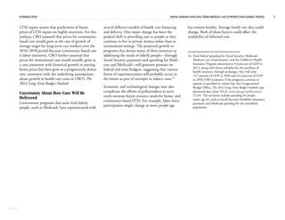 CBO
INTRODUCTION RISING DEMAND FOR LONG-TERM SERVICES AND SUPPORTS FOR ELDERLY PEOPLE 5
LTSS inputs means that predictions of future
prices of LTSS inputs are highly uncertain. For this
analysis, CBO assumed that prices for community-
based care would grow at the rate of growth of
average wages for long-term care workers over the
2010–2050 period (because community-based care
is labor-intensive). CBO further assumed that
prices for institutional care would initially grow at
a rate consistent with historical growth in nursing
home prices but then grow at a progressively slower
rate, consistent with the underlying assumptions
about growth in health care costs in CBO’s The
2012 Long-Term Budget Outlook.
Uncertainty About How Care Will Be
Delivered
Government programs that assist frail elderly
people, such as Medicaid, have experimented with
several different models of health care financing
and delivery. One major change has been the
gradual shift to providing care to people as they
continue to live in private homes rather than in
institutional settings. The projected growth in
programs that devote many of their resources to
addressing the needs of elderly people—through
Social Security payments and spending for Medi-
care and Medicaid—will generate pressure on
federal and state budgets, suggesting that various
forms of experimentation will probably occur in
the future as part of attempts to reduce costs.16
Economic and technological changes may also
complicate the efforts of policymakers to accu-
rately estimate future resource needs for home- and
community-based LTSS. For example, labor force
participation might change as more people age
but remain healthy. Average family size also could
change. Both of those factors could affect the
availability of informal care.
16. Total federal spending for Social Security, Medicaid,
Medicare (net of premiums), and the Children’s Health
Insurance Program amounted to 9.6 percent of GDP in
2012; along with future subsidies for the purchase of
health insurance through exchanges, they will total
13.5 percent of GDP in 2030 and 16.2 percent of GDP
in 2050, CBO estimates, if the programs continue to
operate as specified in current law. See Congressional
Budget Office, The 2012 Long-Term Budget Outlook, sup-
plemental data (June 2012), www.cbo.gov/publication/
43288. The estimates include spending for people
under age 65, such as Social Security Disability Insurance
payments and Medicaid spending for the nonelderly
population.
 