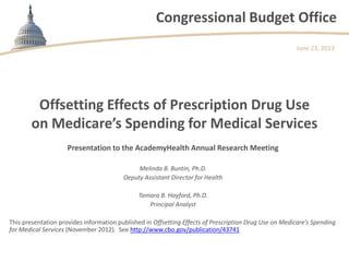 Congressional Budget Office
Presentation to the AcademyHealth Annual Research Meeting
Melinda B. Buntin, Ph.D.
Deputy Assistant Director for Health
Tamara B. Hayford, Ph.D.
Principal Analyst
This presentation provides information published in Offsetting Effects of Prescription Drug Use on Medicare’s Spending
for Medical Services (November 2012). See http://www.cbo.gov/publication/43741
June 23, 2013
Offsetting Effects of Prescription Drug Use
on Medicare’s Spending for Medical Services
 